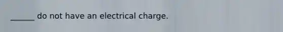 ______ do not have an electrical charge.