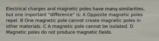 Electrical charges and magnetic poles have many similarities, but one important "difference" is: A Opposite magnetic poles repel. B One magnetic pole cannot create magnetic poles in other materials. C A magnetic pole cannot be isolated. D Magnetic poles do not produce magnetic fields.