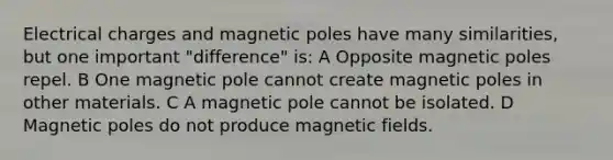 Electrical charges and magnetic poles have many similarities, but one important "difference" is: A Opposite magnetic poles repel. B One magnetic pole cannot create magnetic poles in other materials. C A magnetic pole cannot be isolated. D Magnetic poles do not produce magnetic fields.