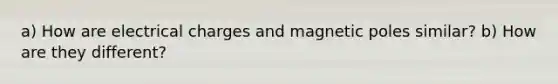 a) How are electrical charges and magnetic poles similar? b) How are they different?