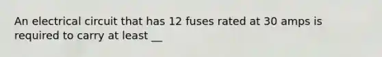 An electrical circuit that has 12 fuses rated at 30 amps is required to carry at least __