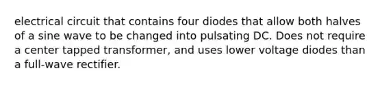 electrical circuit that contains four diodes that allow both halves of a sine wave to be changed into pulsating DC. Does not require a center tapped transformer, and uses lower voltage diodes than a full-wave rectifier.