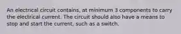 An electrical circuit contains, at minimum 3 components to carry the electrical current. The circuit should also have a means to stop and start the current, such as a switch.