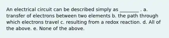 An electrical circuit can be described simply as ________ . a. transfer of electrons between two elements b. the path through which electrons travel c. resulting from a redox reaction. d. All of the above. e. None of the above.