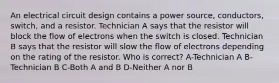 An electrical circuit design contains a power source, conductors, switch, and a resistor. Technician A says that the resistor will block the flow of electrons when the switch is closed. Technician B says that the resistor will slow the flow of electrons depending on the rating of the resistor. Who is correct? A-Technician A B-Technician B C-Both A and B D-Neither A nor B