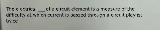 The electrical ___ of a circuit element is a measure of the difficulty at which current is passed through a circuit playlist twice