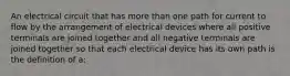 An electrical circuit that has more than one path for current to flow by the arrangement of electrical devices where all positive terminals are joined together and all negative terminals are joined together so that each electrical device has its own path is the definition of a: