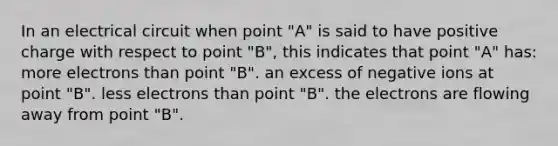 In an electrical circuit when point "A" is said to have positive charge with respect to point "B", this indicates that point "A" has: more electrons than point "B". an excess of negative ions at point "B". less electrons than point "B". the electrons are flowing away from point "B".