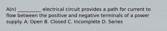 A(n) __________ electrical circuit provides a path for current to flow between the positive and negative terminals of a power supply. A. Open B. Closed C. Incomplete D. Series