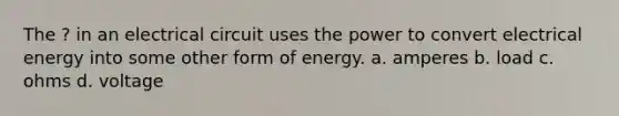 The ? in an electrical circuit uses the power to convert electrical energy into some other form of energy. a. amperes b. load c. ohms d. voltage