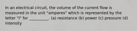 In an electrical circuit, the volume of the current flow is measured in the unit "amperes" which is represented by the letter "I" for __________. (a) resistance (b) power (c) pressure (d) intensity