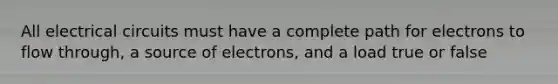 All electrical circuits must have a complete path for electrons to flow through, a source of electrons, and a load true or false