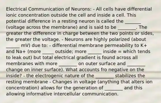 Electrical Communication of Neurons: - All cells have differential ionic concentration outside the cell and inside a cell. This potential difference in a resting neuron is called the _______ (voltage across the membrane) and is said to be ________. The greater the difference in charge between the two points or sides, the greater the voltage. - Neurons are highly polarized (about ______ mV) due to: - differential membrane permeability to K+ and Na+ (more _____ outside; more ______ inside = which tends to leak out) but total electrical gradient is found across all membranes with more ________ on outer surface and ________ change on inner surface). What accounts fro negative on the inside? - the electrogenic nature of the ________ stabilizes the resting membrane - Changes in voltage (anything that alters ion concentration) allows for the generation of ________ and this allowing informative intercellular communication.