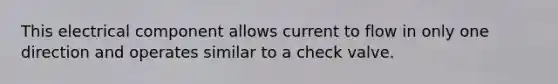 This electrical component allows current to flow in only one direction and operates similar to a check valve.