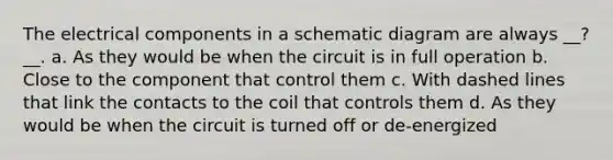 The electrical components in a schematic diagram are always __?__. a. As they would be when the circuit is in full operation b. Close to the component that control them c. With dashed lines that link the contacts to the coil that controls them d. As they would be when the circuit is turned off or de-energized