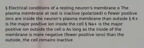 § Electrical conditions of a resting neuron's membrane o The plasma membrane at rest is inactive (polarized) o Fewer positive ions are inside the neuron's plasma membrane than outside § K+ is the major positive ion inside the cell § Na+ is the major positive ion outside the cell o As long as the inside of the membrane is more negative (fewer positive ions) than the outside, the cell remains inactive