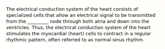 The electrical conduction system of the heart consists of specialized cells that allow an electrical signal to be transmitted from the _________ node through both atria and down into the ventricles. Thus, the electrical conduction system of the heart stimulates the myocardial (heart) cells to contract in a regular rhythmic pattern, often referred to as normal sinus rhythm.