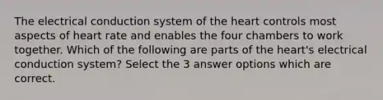 The electrical conduction system of the heart controls most aspects of heart rate and enables the four chambers to work together. Which of the following are parts of the heart's electrical conduction system? Select the 3 answer options which are correct.