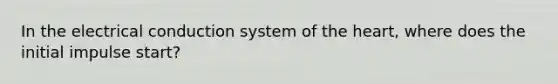 In the electrical conduction system of <a href='https://www.questionai.com/knowledge/kya8ocqc6o-the-heart' class='anchor-knowledge'>the heart</a>, where does the initial impulse start?