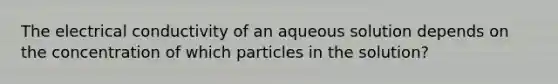 The electrical conductivity of an aqueous solution depends on the concentration of which particles in the solution?