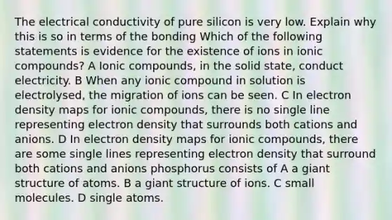 The electrical conductivity of pure silicon is very low. Explain why this is so in terms of the bonding Which of the following statements is evidence for the existence of ions in ionic compounds? A Ionic compounds, in the solid state, conduct electricity. B When any ionic compound in solution is electrolysed, the migration of ions can be seen. C In electron density maps for ionic compounds, there is no single line representing electron density that surrounds both cations and anions. D In electron density maps for ionic compounds, there are some single lines representing electron density that surround both cations and anions phosphorus consists of A a giant structure of atoms. B a giant structure of ions. C small molecules. D single atoms.