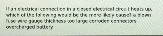 If an electrical connection in a closed electrical circuit heats up, which of the following would be the more likely cause? a blown fuse wire gauge thickness too large corroded connectors overcharged battery