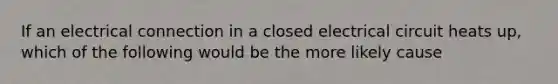 If an electrical connection in a closed electrical circuit heats up, which of the following would be the more likely cause