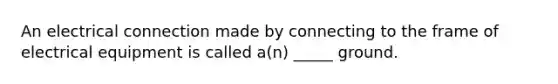 An electrical connection made by connecting to the frame of electrical equipment is called a(n) _____ ground.