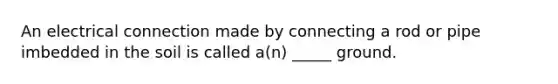 An electrical connection made by connecting a rod or pipe imbedded in the soil is called a(n) _____ ground.