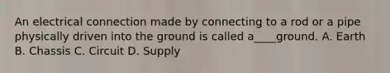 An electrical connection made by connecting to a rod or a pipe physically driven into the ground is called a____ground. A. Earth B. Chassis C. Circuit D. Supply