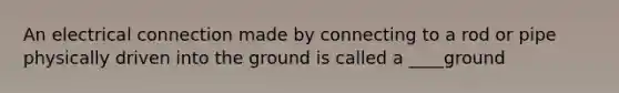 An electrical connection made by connecting to a rod or pipe physically driven into the ground is called a ____ground