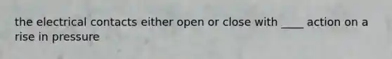 the electrical contacts either open or close with ____ action on a rise in pressure