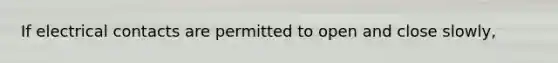 If electrical contacts are permitted to open and close slowly,