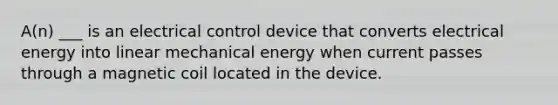 A(n) ___ is an electrical control device that converts electrical energy into linear mechanical energy when current passes through a magnetic coil located in the device.