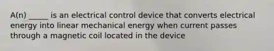 A(n) _____ is an electrical control device that converts electrical energy into linear mechanical energy when current passes through a magnetic coil located in the device