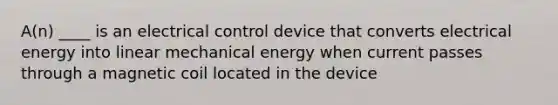 A(n) ____ is an electrical control device that converts electrical energy into linear mechanical energy when current passes through a magnetic coil located in the device