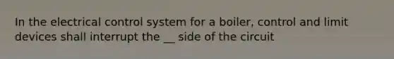 In the electrical control system for a boiler, control and limit devices shall interrupt the __ side of the circuit