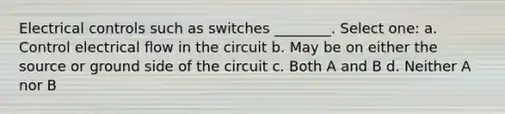 Electrical controls such as switches ________. Select one: a. Control electrical flow in the circuit b. May be on either the source or ground side of the circuit c. Both A and B d. Neither A nor B