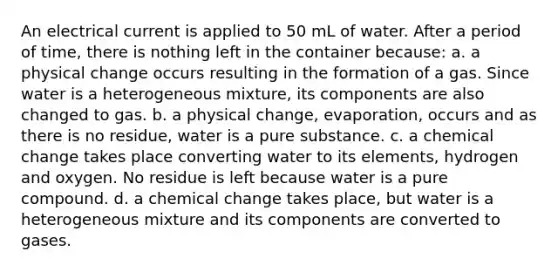 An electrical current is applied to 50 mL of water. After a period of time, there is nothing left in the container because: a. a physical change occurs resulting in the formation of a gas. Since water is a heterogeneous mixture, its components are also changed to gas. b. a physical change, evaporation, occurs and as there is no residue, water is a pure substance. c. a chemical change takes place converting water to its elements, hydrogen and oxygen. No residue is left because water is a pure compound. d. a chemical change takes place, but water is a heterogeneous mixture and its components are converted to gases.