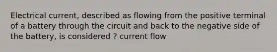 Electrical current, described as flowing from the positive terminal of a battery through the circuit and back to the negative side of the battery, is considered ? current flow