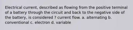 Electrical current, described as flowing from the positive terminal of a battery through the circuit and back to the negative side of the battery, is considered ? current flow. a. alternating b. conventional c. electron d. variable