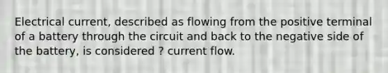 Electrical current, described as flowing from the positive terminal of a battery through the circuit and back to the negative side of the battery, is considered ? current flow.