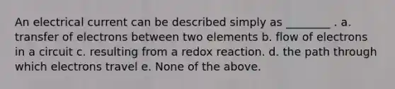 An electrical current can be described simply as ________ . a. transfer of electrons between two elements b. flow of electrons in a circuit c. resulting from a redox reaction. d. the path through which electrons travel e. None of the above.