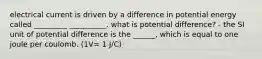 electrical current is driven by a difference in potential energy called _________ __________. what is potential difference? - the SI unit of potential difference is the ______, which is equal to one joule per coulomb. (1V= 1 J/C)