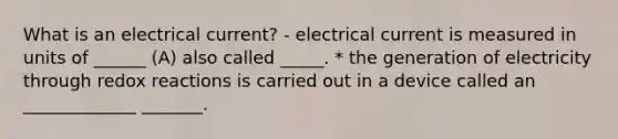 What is an electrical current? - electrical current is measured in units of ______ (A) also called _____. * the generation of electricity through redox reactions is carried out in a device called an _____________ _______.