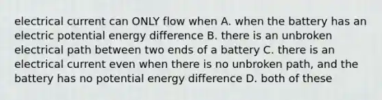 electrical current can ONLY flow when A. when the battery has an electric potential energy difference B. there is an unbroken electrical path between two ends of a battery C. there is an electrical current even when there is no unbroken path, and the battery has no potential energy difference D. both of these