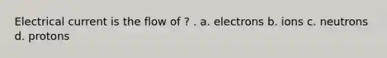 Electrical current is the flow of ? . a. electrons b. ions c. neutrons d. protons