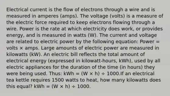 Electrical current is the flow of electrons through a wire and is measured in amperes (amps). The voltage (volts) is a measure of the electric force required to keep electrons flowing through a wire. Power is the rate at which electricity does work, or provides energy, and is measured in watts (W). The current and voltage are related to electric power by the following equation: Power = volts × amps. Large amounts of electric power are measured in kilowatts (kW). An electric bill reflects the total amount of electrical energy (expressed in kilowatt-hours, kWh), used by all electric appliances for the duration of the time (in hours) they were being used. Thus: kWh = (W × h) ÷ 1000.If an electrical tea kettle requires 1500 watts to heat, how many kilowatts does this equal? kWh = (W × h) ÷ 1000.