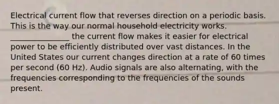 Electrical current flow that reverses direction on a periodic basis. This is the way our normal household electricity works. _______________ the current flow makes it easier for electrical power to be efficiently distributed over vast distances. In the United States our current changes direction at a rate of 60 times per second (60 Hz). Audio signals are also alternating, with the frequencies corresponding to the frequencies of the sounds present.