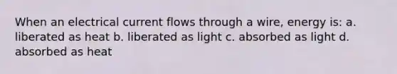 When an electrical current flows through a wire, energy is: a. liberated as heat b. liberated as light c. absorbed as light d. absorbed as heat